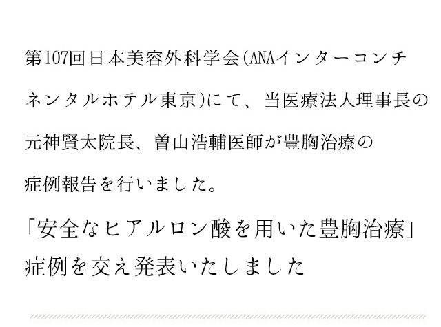 第107回日本美容外科学会(ANAインターコンチネンタルホテル東京)にて、当医療法人理事長の元神賢太院長、曽山浩輔医師が豊胸治療の症例報告を行いました。　「アクアフィリングをはじめとする充填剤を用いた豊胸治療」について、当院のアクアフィリングの症例を交え発表いたしました。