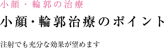 小顔・輪郭の治療 小顔・輪郭の治療のポイント 注射でも劇的な効果が望めます